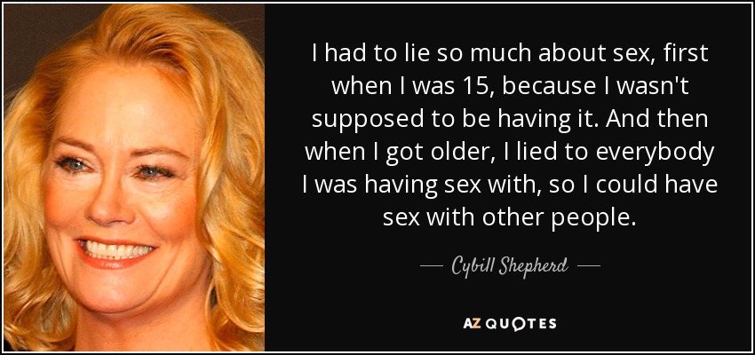 I had to lie so much about sex, first when I was 15, because I wasn't supposed to be having it. And then when I got older, I lied to everybody I was having sex with, so I could have sex with other people. - Cybill Shepherd