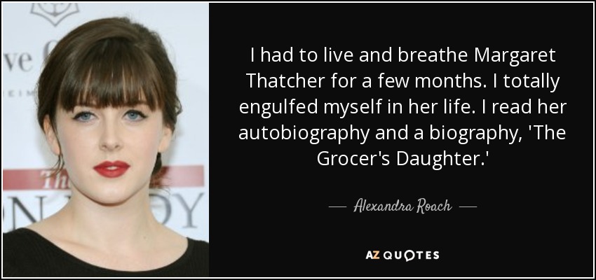 I had to live and breathe Margaret Thatcher for a few months. I totally engulfed myself in her life. I read her autobiography and a biography, 'The Grocer's Daughter.' - Alexandra Roach