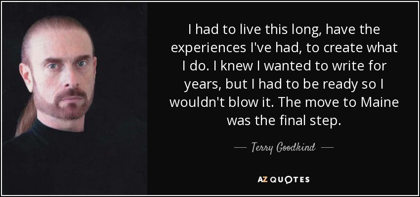 I had to live this long, have the experiences I've had, to create what I do. I knew I wanted to write for years, but I had to be ready so I wouldn't blow it. The move to Maine was the final step. - Terry Goodkind