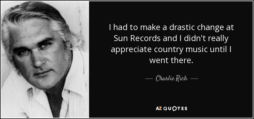I had to make a drastic change at Sun Records and I didn't really appreciate country music until I went there. - Charlie Rich