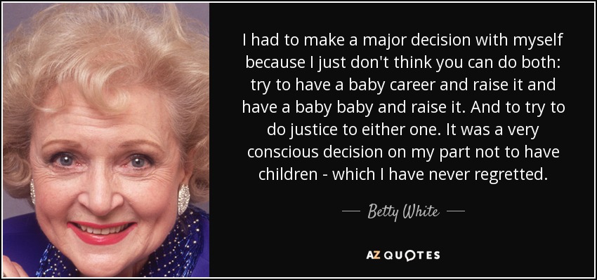 I had to make a major decision with myself because I just don't think you can do both: try to have a baby career and raise it and have a baby baby and raise it. And to try to do justice to either one. It was a very conscious decision on my part not to have children - which I have never regretted. - Betty White