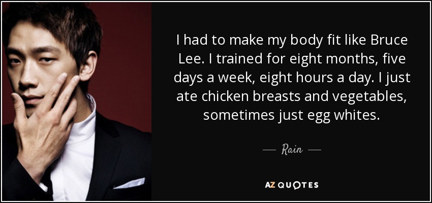 I had to make my body fit like Bruce Lee. I trained for eight months, five days a week, eight hours a day. I just ate chicken breasts and vegetables, sometimes just egg whites. - Rain