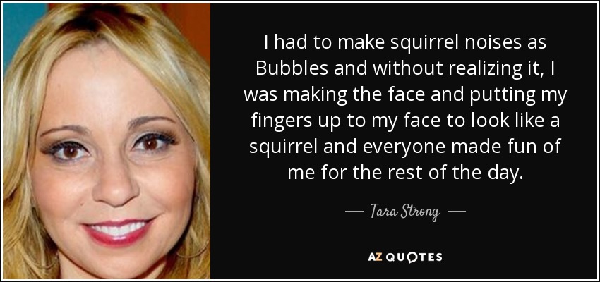 I had to make squirrel noises as Bubbles and without realizing it, I was making the face and putting my fingers up to my face to look like a squirrel and everyone made fun of me for the rest of the day. - Tara Strong