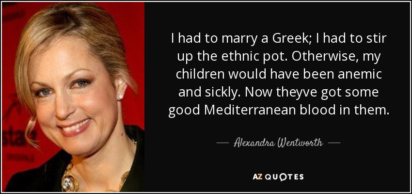 I had to marry a Greek; I had to stir up the ethnic pot. Otherwise, my children would have been anemic and sickly. Now theyve got some good Mediterranean blood in them. - Alexandra Wentworth