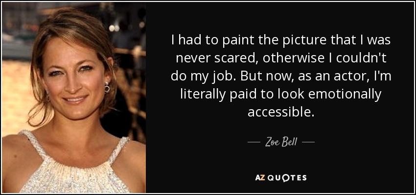 I had to paint the picture that I was never scared, otherwise I couldn't do my job. But now, as an actor, I'm literally paid to look emotionally accessible. - Zoe Bell