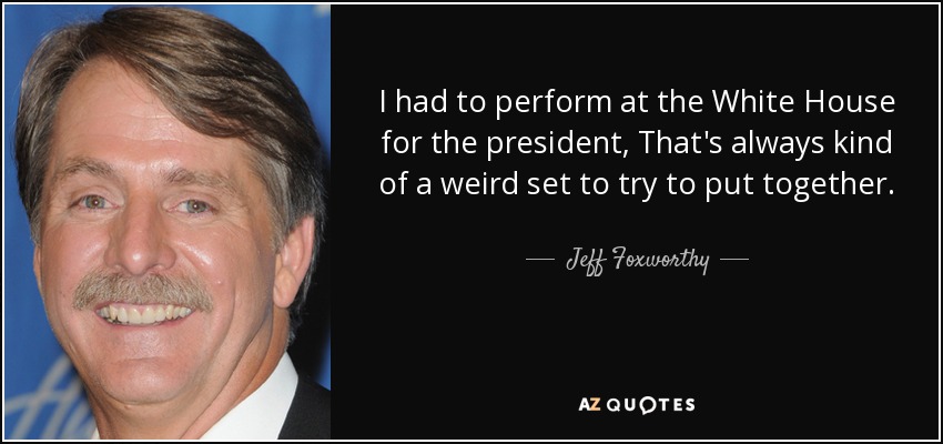 I had to perform at the White House for the president, That's always kind of a weird set to try to put together. - Jeff Foxworthy