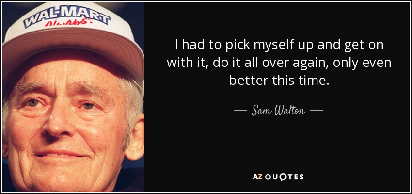 I had to pick myself up and get on with it, do it all over again, only even better this time. - Sam Walton