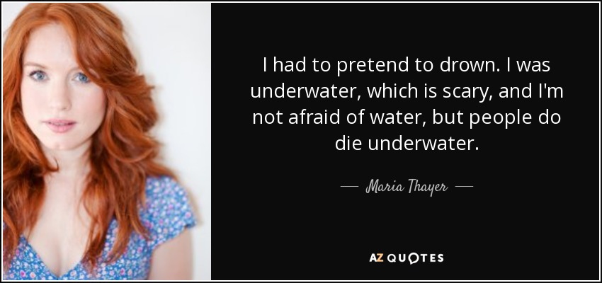 I had to pretend to drown. I was underwater, which is scary, and I'm not afraid of water, but people do die underwater. - Maria Thayer