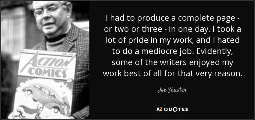 I had to produce a complete page - or two or three - in one day. I took a lot of pride in my work, and I hated to do a mediocre job. Evidently, some of the writers enjoyed my work best of all for that very reason. - Joe Shuster