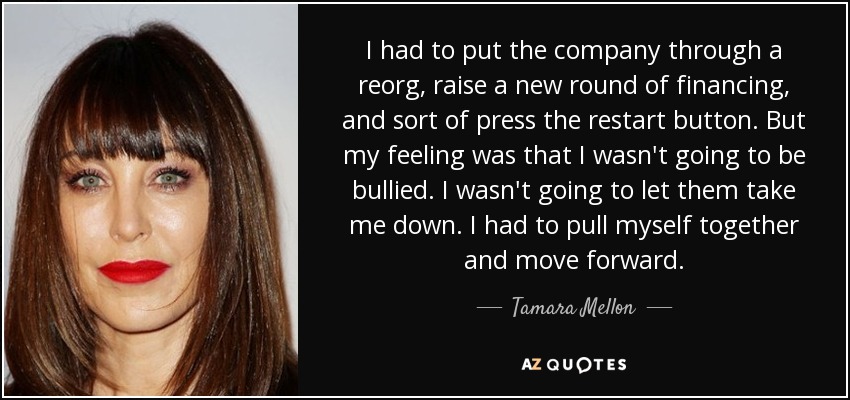 I had to put the company through a reorg, raise a new round of financing, and sort of press the restart button. But my feeling was that I wasn't going to be bullied. I wasn't going to let them take me down. I had to pull myself together and move forward. - Tamara Mellon