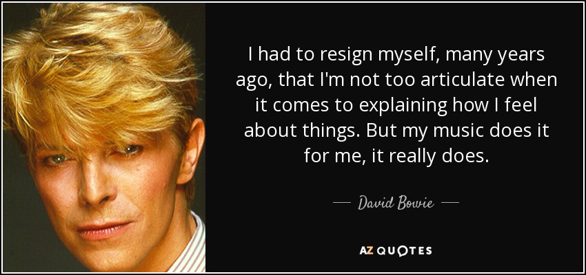I had to resign myself, many years ago, that I'm not too articulate when it comes to explaining how I feel about things. But my music does it for me, it really does. - David Bowie