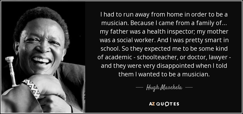 I had to run away from home in order to be a musician. Because I came from a family of... my father was a health inspector; my mother was a social worker. And I was pretty smart in school. So they expected me to be some kind of academic - schoolteacher, or doctor, lawyer - and they were very disappointed when I told them I wanted to be a musician. - Hugh Masekela