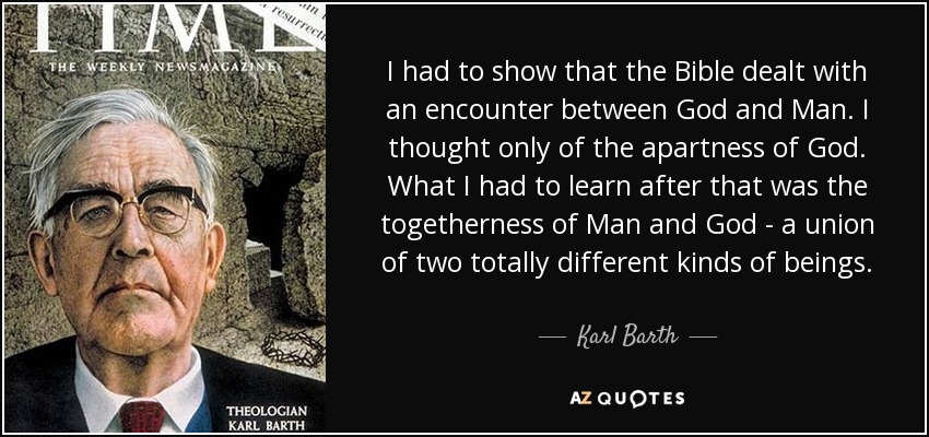 I had to show that the Bible dealt with an encounter between God and Man. I thought only of the apartness of God. What I had to learn after that was the togetherness of Man and God - a union of two totally different kinds of beings. - Karl Barth