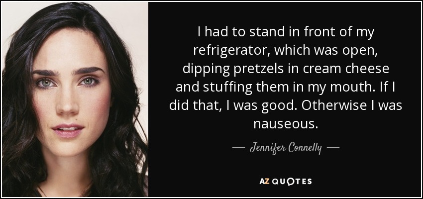 I had to stand in front of my refrigerator, which was open, dipping pretzels in cream cheese and stuffing them in my mouth. If I did that, I was good. Otherwise I was nauseous. - Jennifer Connelly