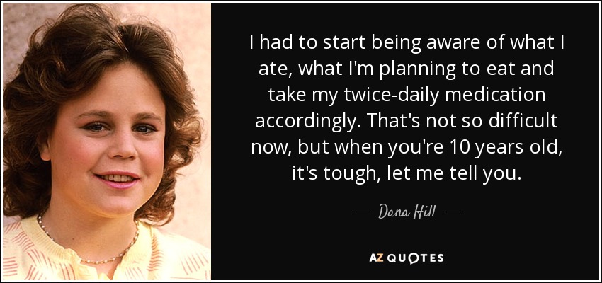 I had to start being aware of what I ate, what I'm planning to eat and take my twice-daily medication accordingly. That's not so difficult now, but when you're 10 years old, it's tough, let me tell you. - Dana Hill
