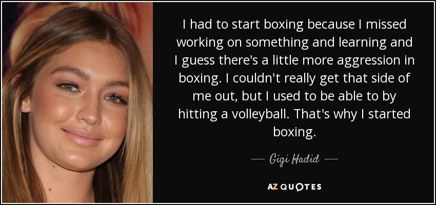 I had to start boxing because I missed working on something and learning and I guess there's a little more aggression in boxing. I couldn't really get that side of me out, but I used to be able to by hitting a volleyball. That's why I started boxing. - Gigi Hadid