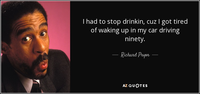 I had to stop drinkin, cuz I got tired of waking up in my car driving ninety. - Richard Pryor