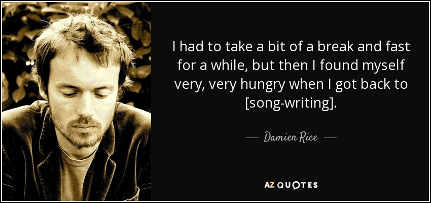 I had to take a bit of a break and fast for a while, but then I found myself very, very hungry when I got back to [song-writing]. - Damien Rice