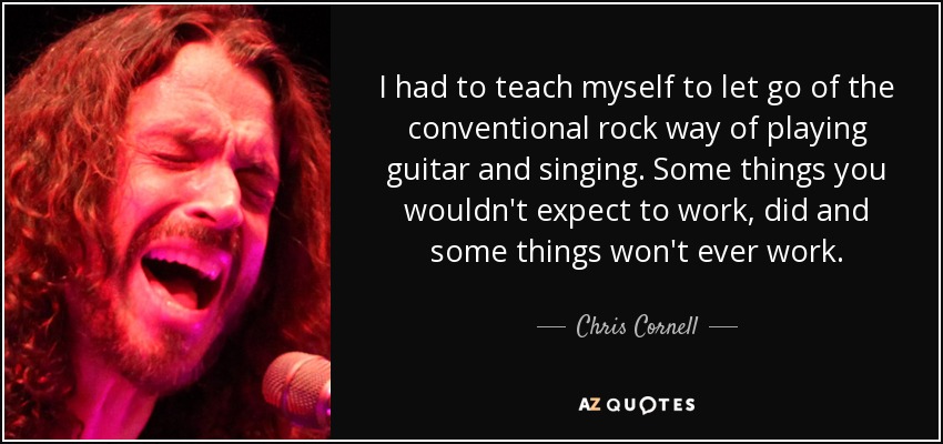 I had to teach myself to let go of the conventional rock way of playing guitar and singing. Some things you wouldn't expect to work, did and some things won't ever work. - Chris Cornell