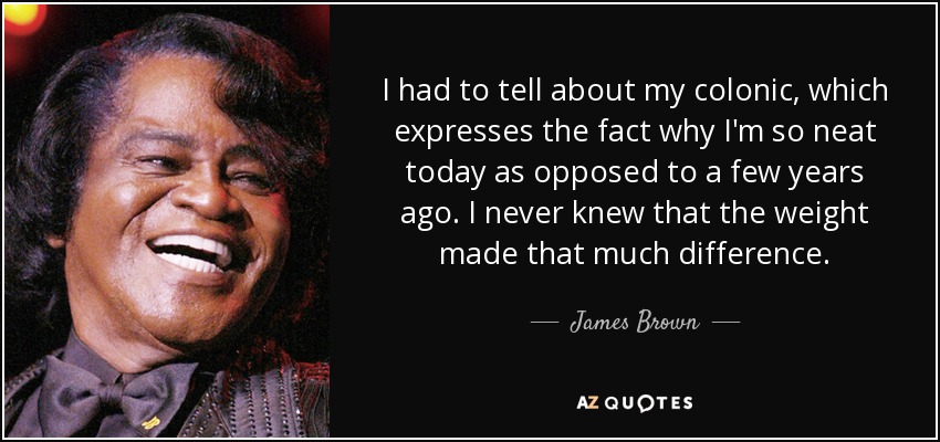 I had to tell about my colonic, which expresses the fact why I'm so neat today as opposed to a few years ago. I never knew that the weight made that much difference. - James Brown
