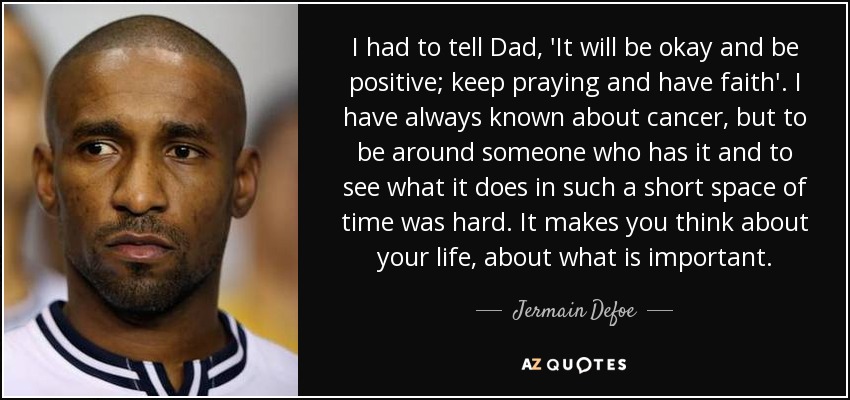 I had to tell Dad, 'It will be okay and be positive; keep praying and have faith'. I have always known about cancer, but to be around someone who has it and to see what it does in such a short space of time was hard. It makes you think about your life, about what is important. - Jermain Defoe