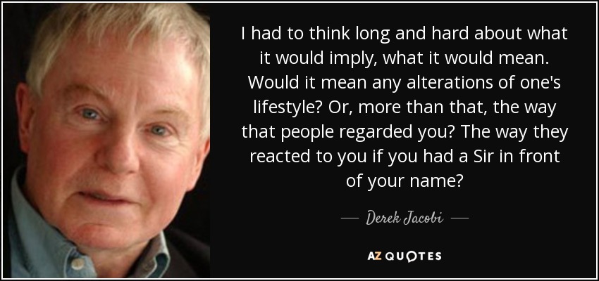 I had to think long and hard about what it would imply, what it would mean. Would it mean any alterations of one's lifestyle? Or, more than that, the way that people regarded you? The way they reacted to you if you had a Sir in front of your name? - Derek Jacobi
