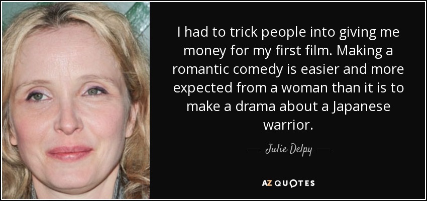 I had to trick people into giving me money for my first film. Making a romantic comedy is easier and more expected from a woman than it is to make a drama about a Japanese warrior. - Julie Delpy