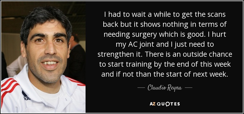 I had to wait a while to get the scans back but it shows nothing in terms of needing surgery which is good. I hurt my AC joint and I just need to strengthen it. There is an outside chance to start training by the end of this week and if not than the start of next week. - Claudio Reyna