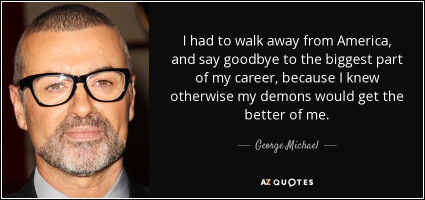 I had to walk away from America, and say goodbye to the biggest part of my career, because I knew otherwise my demons would get the better of me. - George Michael