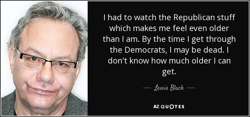 I had to watch the Republican stuff which makes me feel even older than I am. By the time I get through the Democrats, I may be dead. I don't know how much older I can get. - Lewis Black
