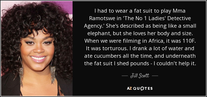 I had to wear a fat suit to play Mma Ramotswe in 'The No 1 Ladies' Detective Agency.' She's described as being like a small elephant, but she loves her body and size. When we were filming in Africa, it was 110F. It was torturous. I drank a lot of water and ate cucumbers all the time, and underneath the fat suit I shed pounds - I couldn't help it. - Jill Scott