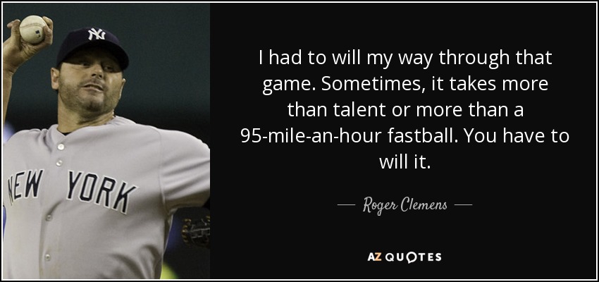 I had to will my way through that game. Sometimes, it takes more than talent or more than a 95-mile-an-hour fastball. You have to will it. - Roger Clemens