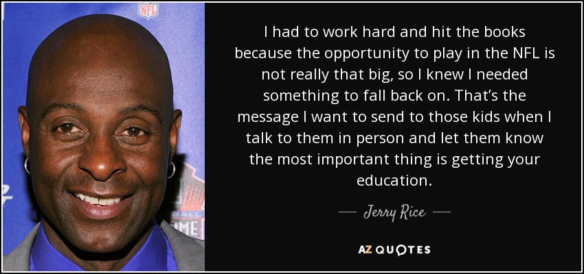 I had to work hard and hit the books because the opportunity to play in the NFL is not really that big, so I knew I needed something to fall back on. That’s the message I want to send to those kids when I talk to them in person and let them know the most important thing is getting your education. - Jerry Rice