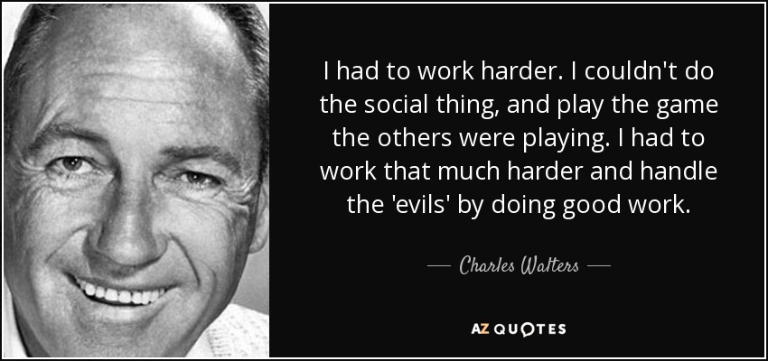 I had to work harder. I couldn't do the social thing, and play the game the others were playing. I had to work that much harder and handle the 'evils' by doing good work. - Charles Walters