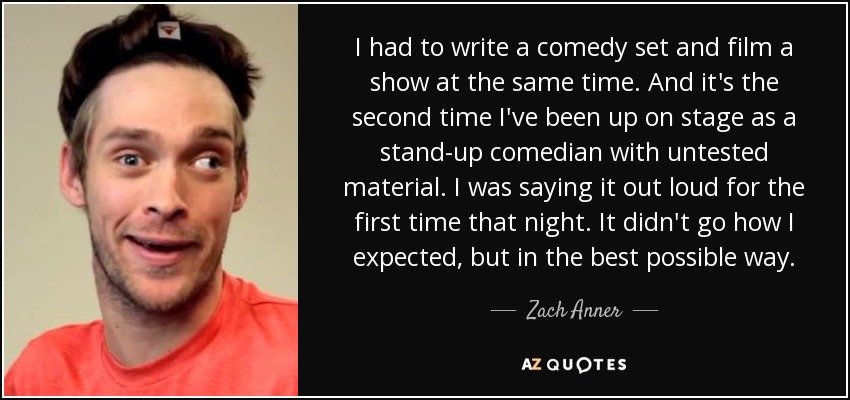 I had to write a comedy set and film a show at the same time. And it's the second time I've been up on stage as a stand-up comedian with untested material. I was saying it out loud for the first time that night. It didn't go how I expected, but in the best possible way. - Zach Anner
