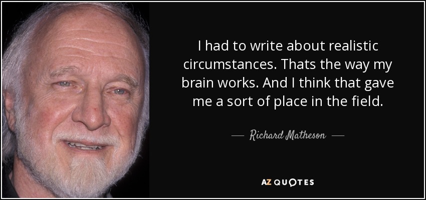 I had to write about realistic circumstances. Thats the way my brain works. And I think that gave me a sort of place in the field. - Richard Matheson