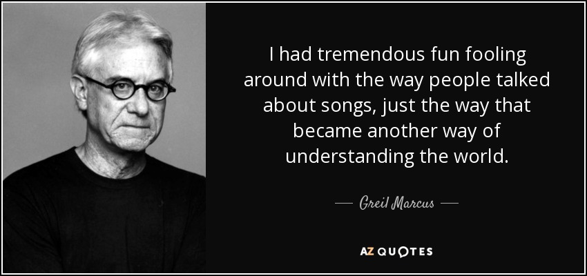 I had tremendous fun fooling around with the way people talked about songs, just the way that became another way of understanding the world. - Greil Marcus