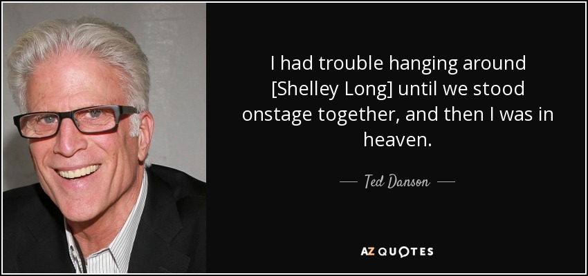 I had trouble hanging around [Shelley Long] until we stood onstage together, and then I was in heaven. - Ted Danson