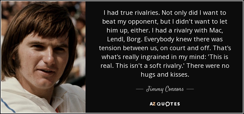 I had true rivalries. Not only did I want to beat my opponent, but I didn't want to let him up, either. I had a rivalry with Mac, Lendl, Borg. Everybody knew there was tension between us, on court and off. That's what's really ingrained in my mind: 'This is real. This isn't a soft rivalry.' There were no hugs and kisses. - Jimmy Connors