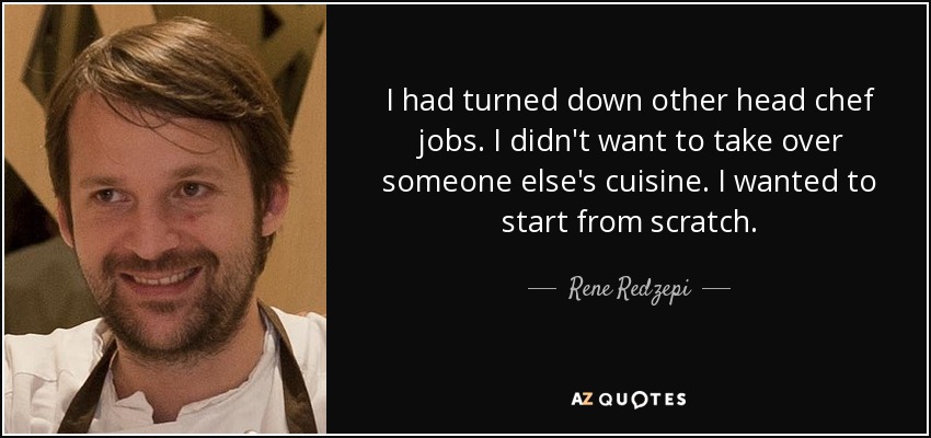 I had turned down other head chef jobs. I didn't want to take over someone else's cuisine. I wanted to start from scratch. - Rene Redzepi