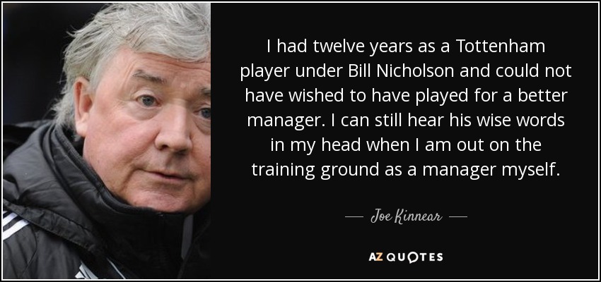 I had twelve years as a Tottenham player under Bill Nicholson and could not have wished to have played for a better manager. I can still hear his wise words in my head when I am out on the training ground as a manager myself. - Joe Kinnear