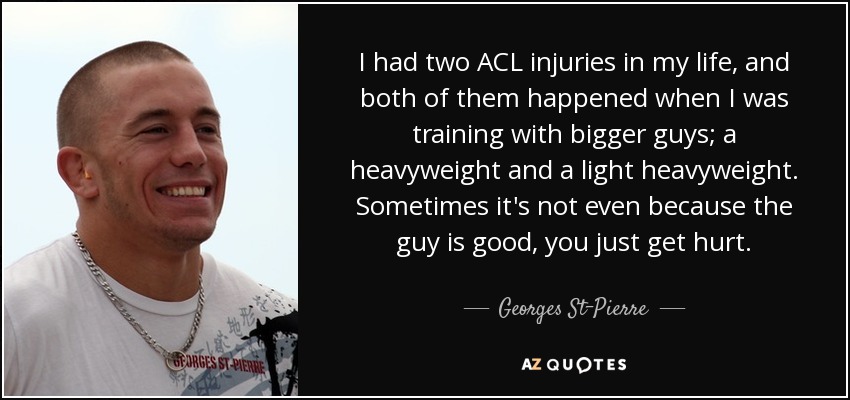 I had two ACL injuries in my life, and both of them happened when I was training with bigger guys; a heavyweight and a light heavyweight. Sometimes it's not even because the guy is good, you just get hurt. - Georges St-Pierre