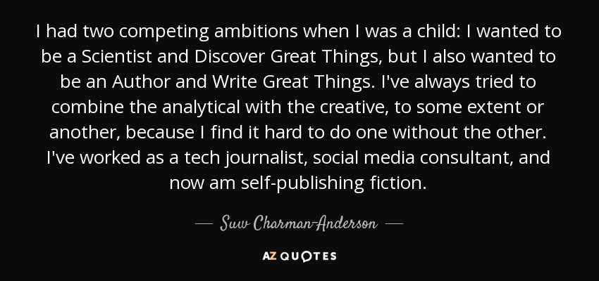 I had two competing ambitions when I was a child: I wanted to be a Scientist and Discover Great Things, but I also wanted to be an Author and Write Great Things. I've always tried to combine the analytical with the creative, to some extent or another, because I find it hard to do one without the other. I've worked as a tech journalist, social media consultant, and now am self-publishing fiction. - Suw Charman-Anderson