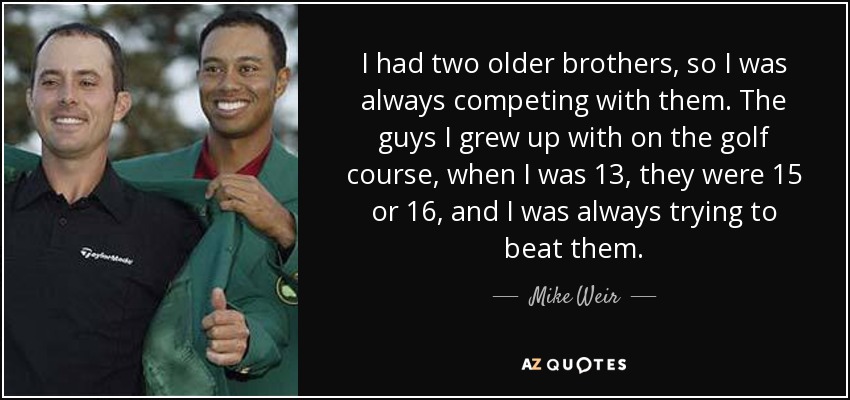 I had two older brothers, so I was always competing with them. The guys I grew up with on the golf course, when I was 13, they were 15 or 16, and I was always trying to beat them. - Mike Weir