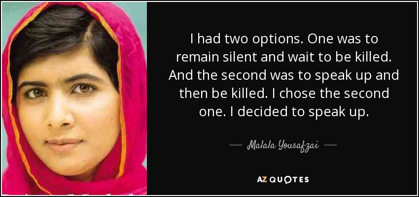 I had two options. One was to remain silent and wait to be killed. And the second was to speak up and then be killed. I chose the second one. I decided to speak up. - Malala Yousafzai