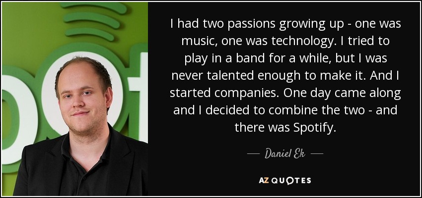 I had two passions growing up - one was music, one was technology. I tried to play in a band for a while, but I was never talented enough to make it. And I started companies. One day came along and I decided to combine the two - and there was Spotify. - Daniel Ek
