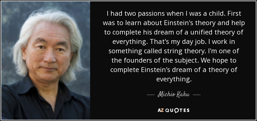 I had two passions when I was a child. First was to learn about Einstein's theory and help to complete his dream of a unified theory of everything. That's my day job. I work in something called string theory. I'm one of the founders of the subject. We hope to complete Einstein's dream of a theory of everything. - Michio Kaku