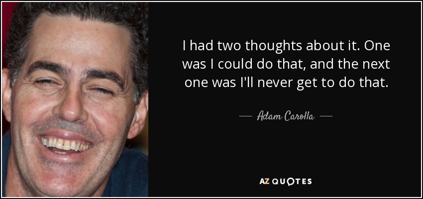 I had two thoughts about it. One was I could do that, and the next one was I'll never get to do that. - Adam Carolla