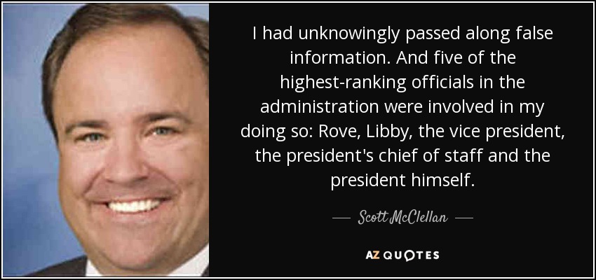 I had unknowingly passed along false information. And five of the highest-ranking officials in the administration were involved in my doing so: Rove, Libby, the vice president, the president's chief of staff and the president himself. - Scott McClellan