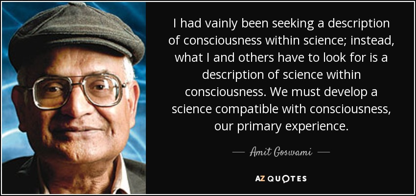 I had vainly been seeking a description of consciousness within science; instead, what I and others have to look for is a description of science within consciousness. We must develop a science compatible with consciousness, our primary experience. - Amit Goswami